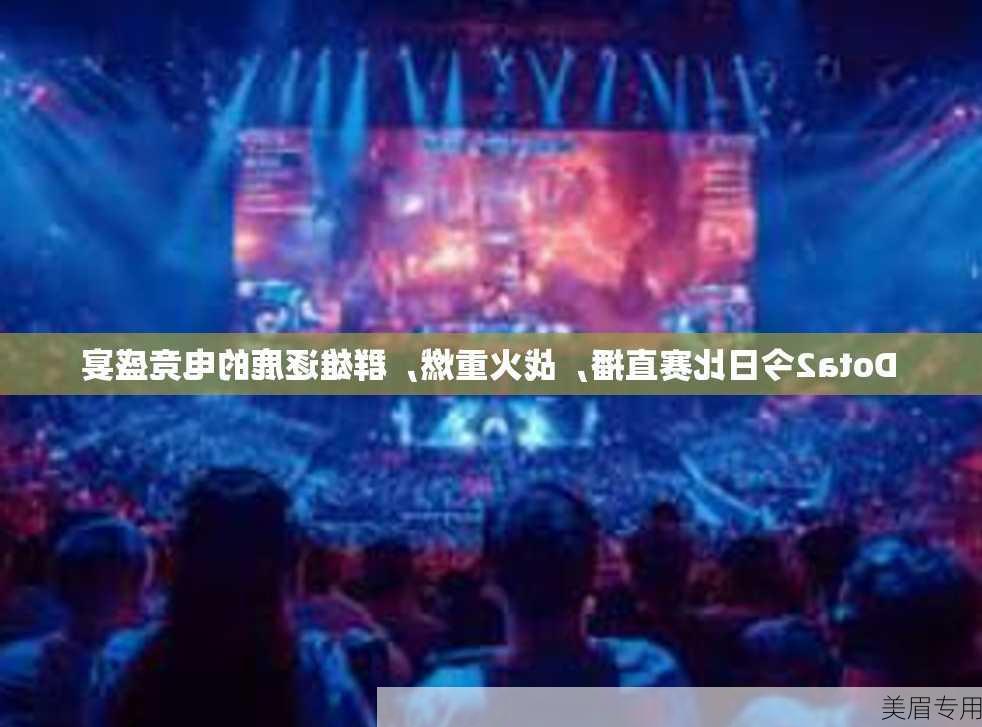 Dota2今日比赛直播，战火重燃，群雄逐鹿的电竞盛宴