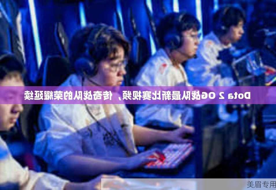 Dota 2 OG战队最新比赛视频，传奇战队的荣耀延续