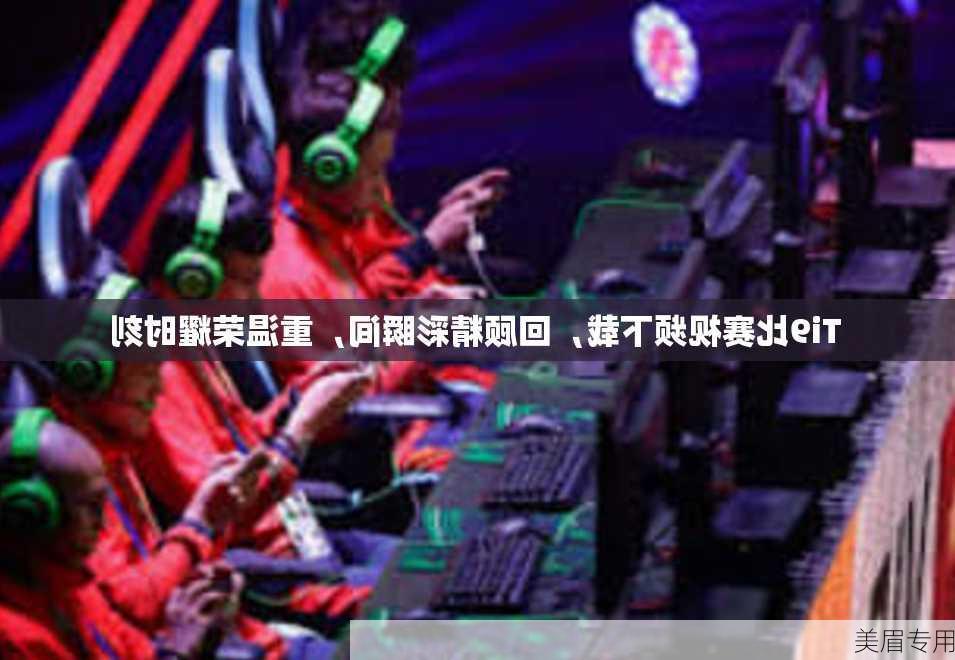 Ti9比赛视频下载，回顾精彩瞬间，重温荣耀时刻